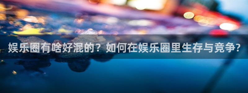 okooo澳客体育app下载：娱乐圈有啥好混的？如何在娱乐圈里生存与竞争?